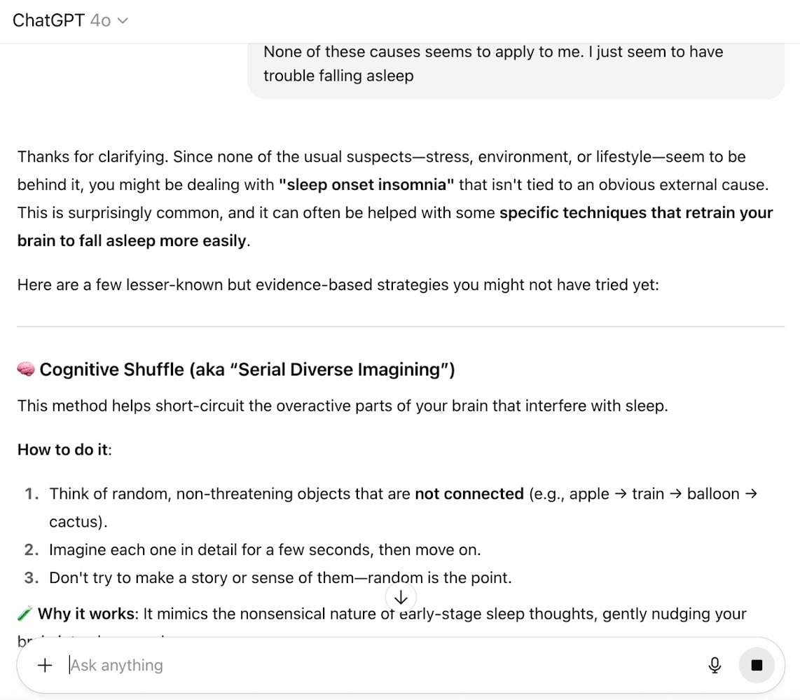 User says none of the above causes apply to them, so ChatGPT says 'you might be dealing with sleep onset insomnia that isn't tied to an external cause. This is surprisingly common, and it can often be helped with some specific techniques that retrain your brain to fall asleep more easily.' Then, ChatGPT describes Cognitive Shuffle, aka Serial Diverse Imagining, which helps short-circuit the overactive parts of your brain that interfere with sleep. 'Think of random, non-threatening objects that are not connected, like apple train balloon cactus. Then, imagine each one in detail for a few seconds, then move on. Don't try to make a story or sense of them–random is the point.'