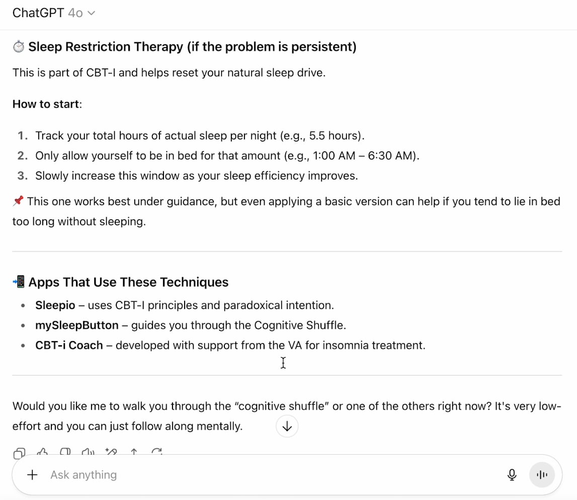 Then, ChatGPT describes Sleep Restriction Therapy (if the problem is persistent), which helps reset your natural sleep drive. 'Track your total hours of sleep per night, only allow yourself to be in time for that amount of time, then slowly increase the window as your sleep efficiency improves.' It also recommends 3 apps to help with this method: Sleepio, mySleepButton, and CBT-i Coach.