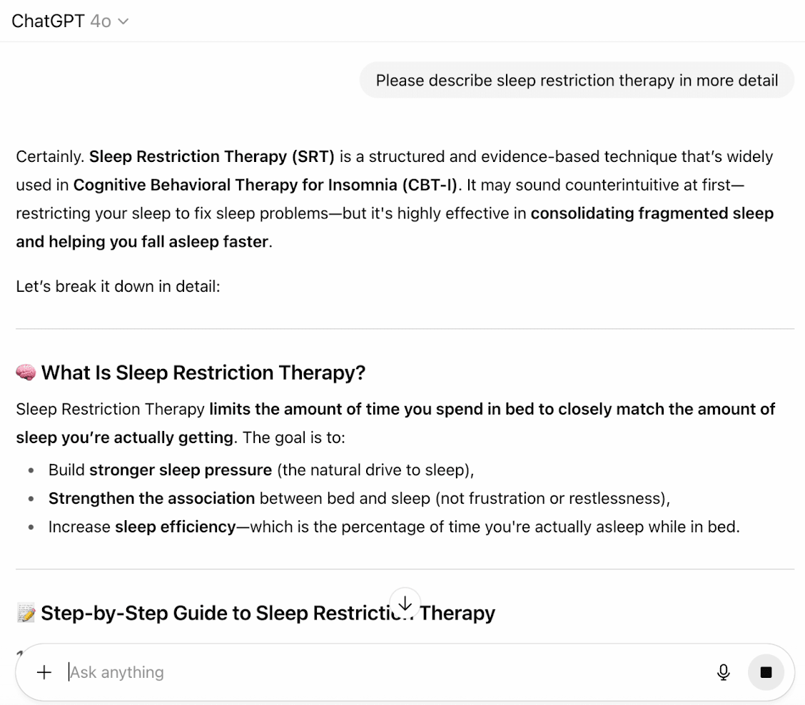 The user asks ChatGPT to describe sleep restriction therapy in more detail. ChatGPT responds that it's used in Cognitive Behavioral Therapy for Insomnia (CBT-I). It 'limits the amount of time you spend in bed to closely match the amount of sleep you're actually getting.' The goal is to: build stronger sleep pressure, strengthen the association between bed and sleep, and increase sleep efficiency.